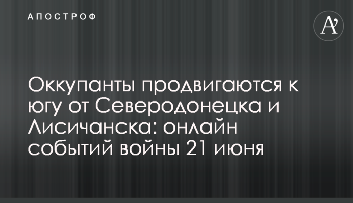 Оккупанты продвигаются к югу от Северодонецка и Лисичанска: хроника событий войны 21 июня