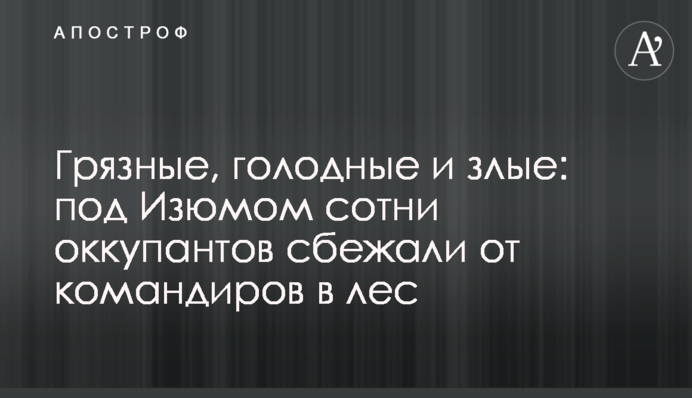 Грязные, голодные и злые: под Изюмом сотни оккупантов сбежали от командиров в лес
