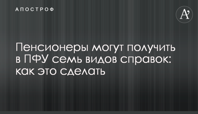Пенсіонери можуть отримати у ПФУ сім видів довідок: як це зробити