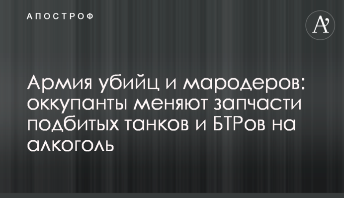 Армия убийц и мародеров: оккупанты меняют запчасти подбитых танков и БТРов на алкоголь
