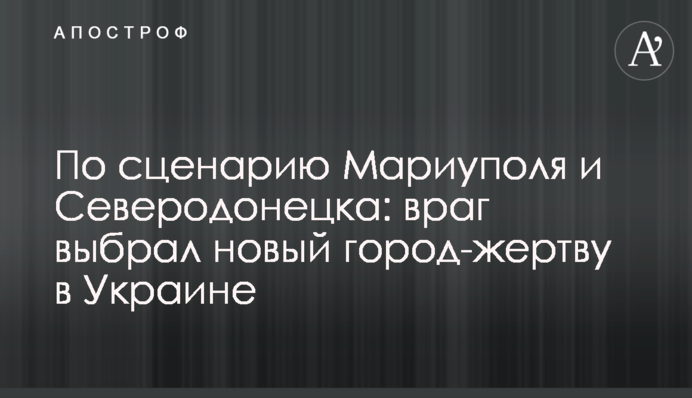 По сценарию Мариуполя и Северодонецка: враг выбрал новый город-жертву в Украине