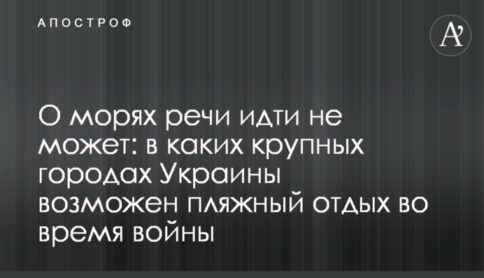 Про моря мови не може йти: у яких великих містах України можливий пляжний відпочинок під час війни