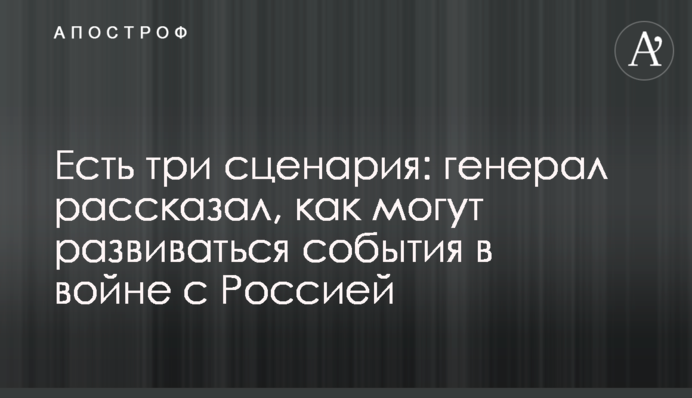 Есть три сценария: генерал рассказал, как могут развиваться события в войне с Россией