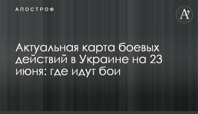 Актуальная карта боевых действий в Украине на 23 июня: где идут бои
