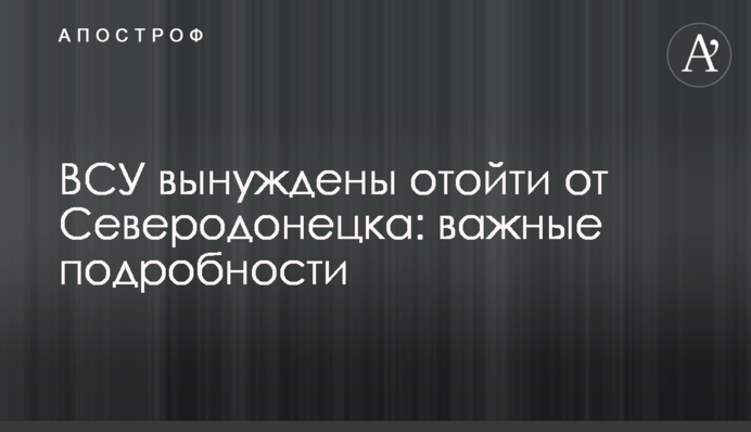 ЗСУ змушені відійти від Сєвєродонецька: важливі подробиці