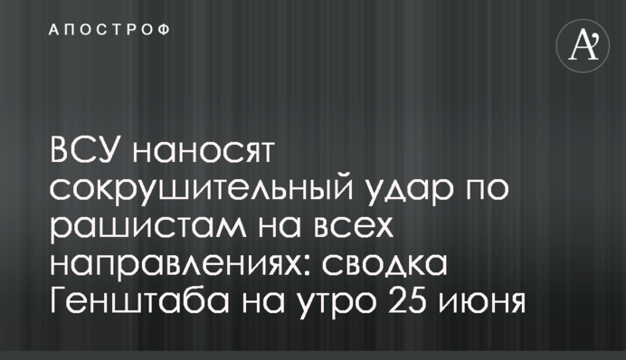 ЗСУ завдають нищівного удару по рашистах на всіх напрямках: зведення Генштабу на ранок 25 червня
