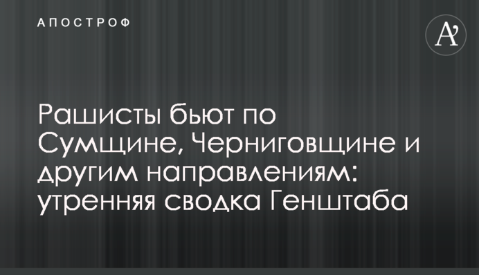 Рашисти б'ють по Сумщині, Чернігівщині та інших напрямках: ранкове зведення Генштабу