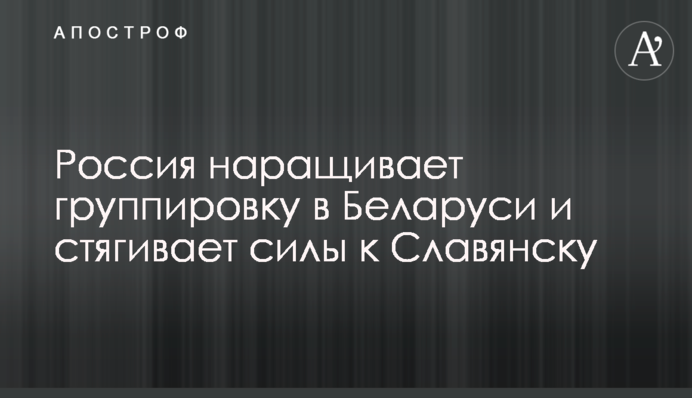 Росія нарощує угруповання в Білорусі і стягує сили до Слов'янська