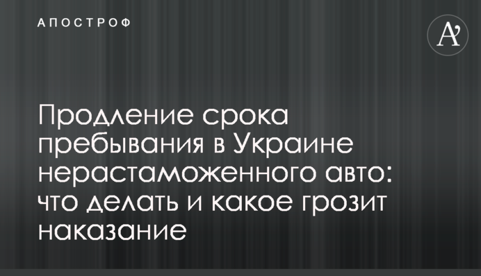 Продление срока пребывания в Украине нерастаможенного авто: что делать и какое грозит наказание