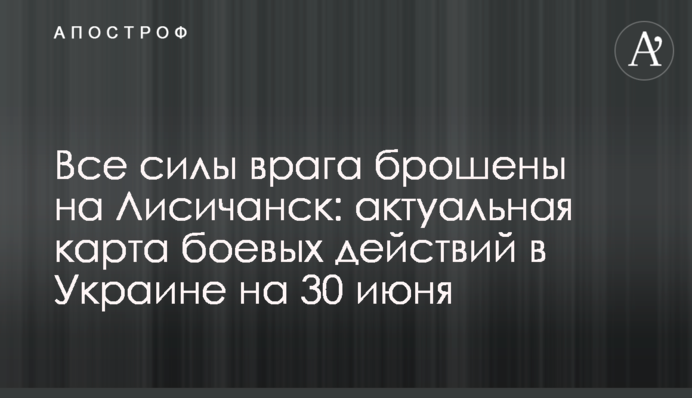 Все силы врага брошены на Лисичанск: актуальная карта боевых действий в Украине на 30 июня