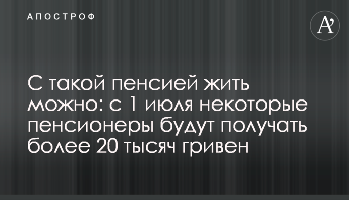 С такой пенсией жить можно: с 1 июля некоторые пенсионеры будут получать более 20 тысяч гривен