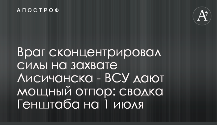 Враг сконцентрировал силы на захвате Лисичанска - ВСУ дают мощный отпор: сводка Генштаба на 1 июля