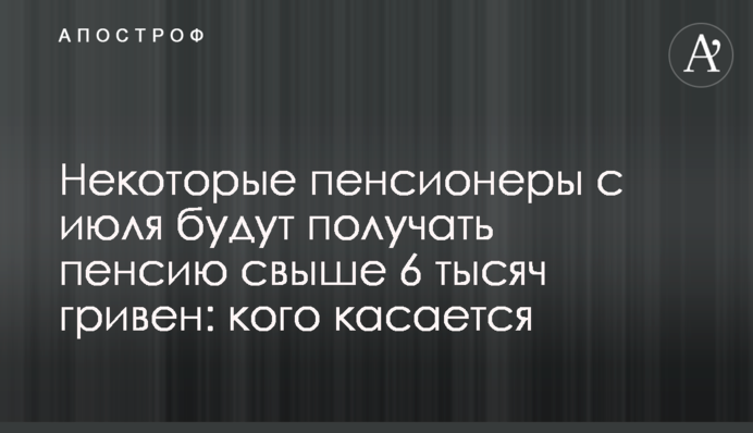 Деякі пенсіонери з липня отримуватимуть пенсію понад 6 тисяч гривень: кого стосується