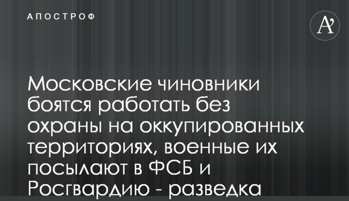 Московські чиновники бояться працювати без охорони на окупованих територіях, військові їх посилають до ФСБ та Росгвардії - розвідка