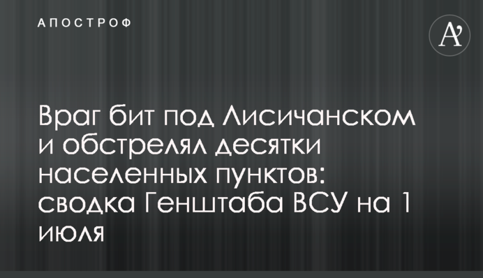 Враг бит под Лисичанском и обстрелял десятки населенных пунктов: сводка Генштаба ВСУ на 1 июля