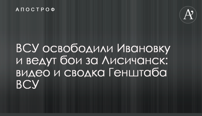 ВСУ освободили Ивановку и ведут бои за Лисичанск: видео и сводка Генштаба ВСУ