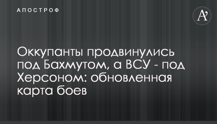Окупанти просунулися під Бахмутом, а ЗСУ - під Херсоном: оновлена карта боїв