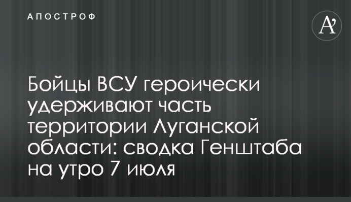 Бойцы ВСУ героически удерживают часть территории Луганской области: сводка Генштаба на утро 7 июля