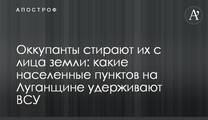Окупанти стирають їх з землі: які населені пункти на Луганщині утримують ЗСУ