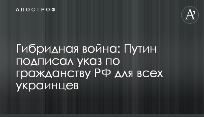 Гибридная война: Путин подписал указ по гражданству РФ для всех украинцев