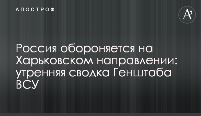 Росія обороняється на Харківському напрямку: ранкове зведення Генштабу ЗСУ
