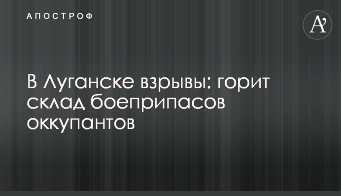 У Луганську вибухи: горить склад боєприпасів окупантів