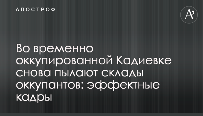 У тимчасово окупованій Кадіївці знову палають склади окупантів: ефектні кадри