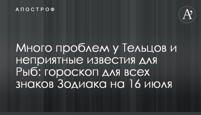 Багато проблем у Тельців та неприємні звістки для Риб: гороскоп для всіх знаків Зодіаку на 16 липня