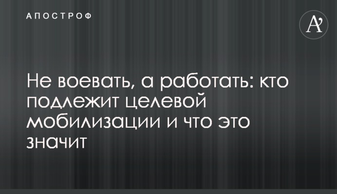 Не воювати, а працювати: хто підлягає цільовій мобілізації і що це означає