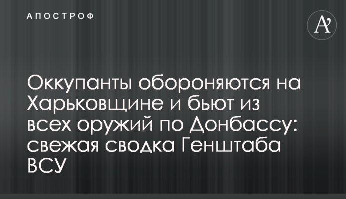 Окупанти обороняються на Харківщині та б'ють з усіх озброєнь по Донбасу: свіже зведення Генштабу ЗСУ