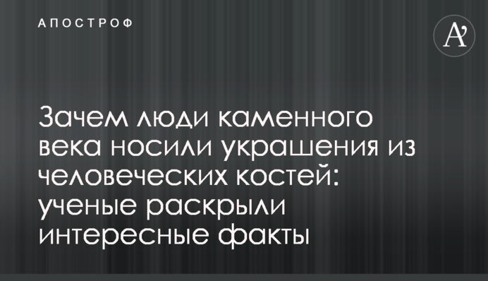 Зачем люди каменного века носили украшения из человеческих костей: ученые раскрыли интересные факты