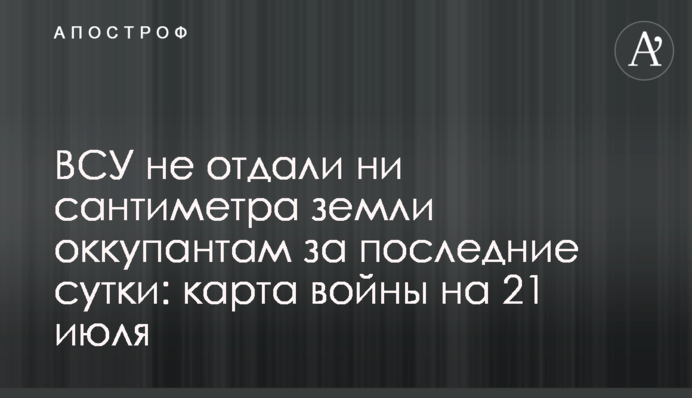 ЗСУ не віддали жодного сантиметра землі окупантам за останню добу: карта війни на 21 липня