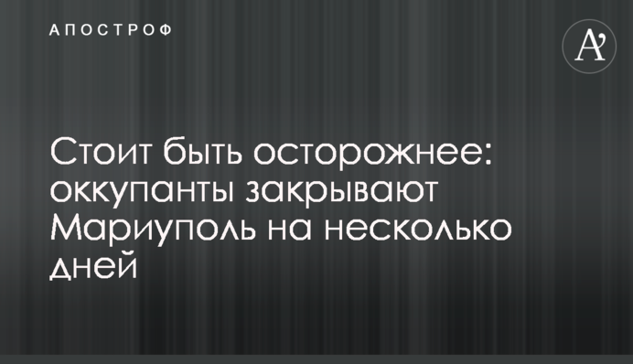 Будьте насторожі: окупанти закривають Маріуполь на кілька днів