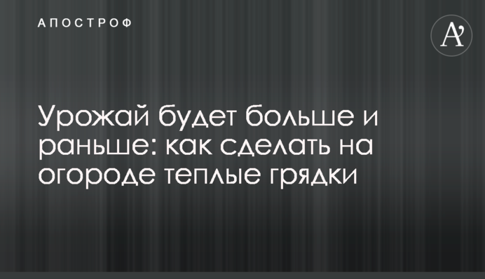 Урожай буде більшим і раніше: як зробити на городі теплі грядки