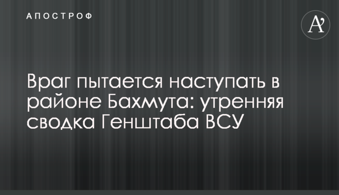 Враг пытается наступать в районе Бахмута: утренняя сводка Генштаба ВСУ
