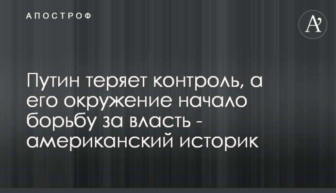 Путін втрачає контроль, а його оточення розпочало боротьбу за владу – американський історик
