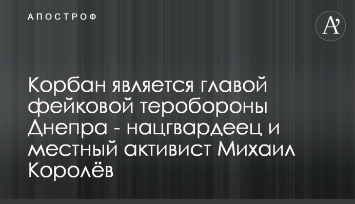 Корбан є головою фейкової тероборони Дніпра - нацгвардієць і місцевий активіст Михайло Корольов