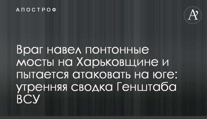 Ворог навів понтонні мости на Харківщині та намагається атакувати на півдні: ранкове зведення Генштабу ЗСУ