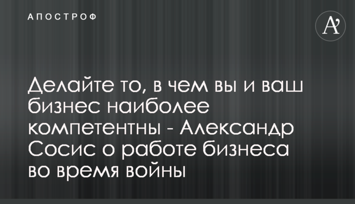 Робіть те, у чому ви й ваш бізнес є найбільш компетентними - Олександр Сосіс про роботу бізнесу під час війни