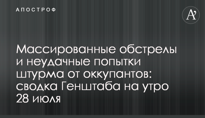 Масовані обстріли та невдалі спроби штурму від окупантів: зведення Генштабу на ранок 28 липня