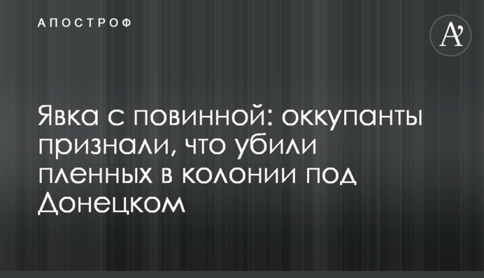 Явка с повинной: оккупанты признали, что убили пленных в колонии под Донецком