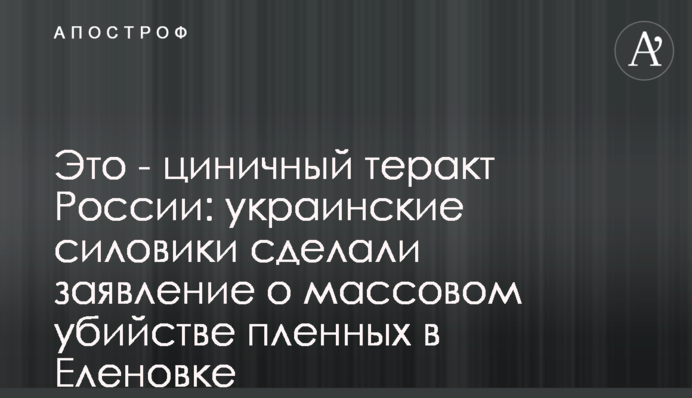 Это - циничный теракт России: украинские силовики сделали заявление о массовом убийстве пленных в Еленовке