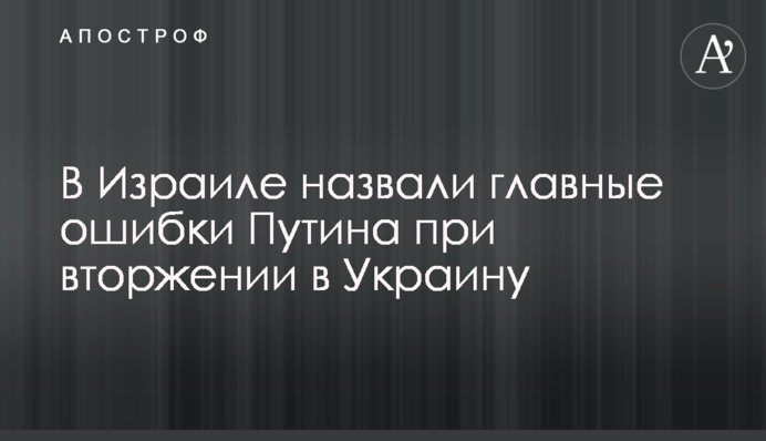 В Израиле назвали главные ошибки Путина при вторжении в Украину