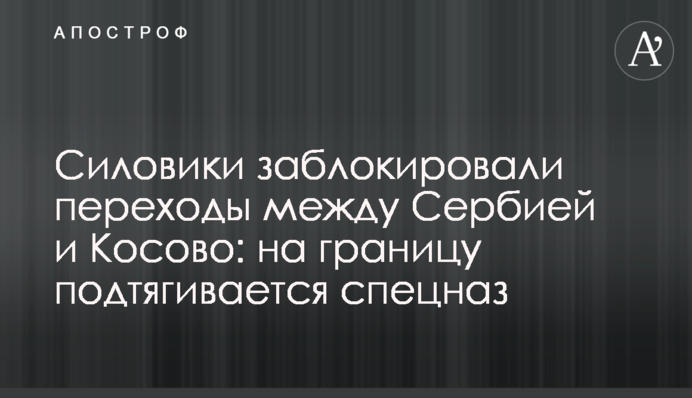 Силовики заблокировали переходы между Сербией и Косово: на границу подтягивается спецназ