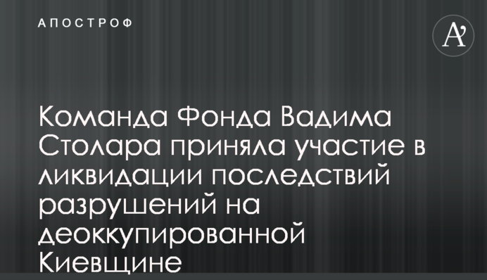 Команда Фонду Вадима Столара долучилась до ліквідації наслідків руйнувань на деокупованій Київщині