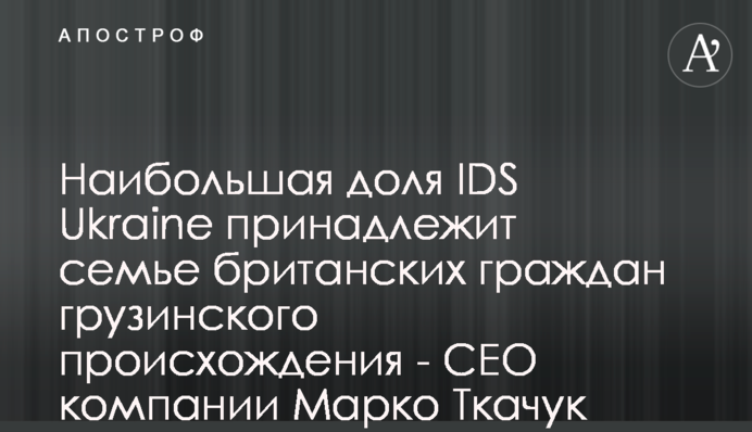 Наибольшая доля IDS Ukraine принадлежит семье британских граждан грузинского происхождения - CEO компании Марко Ткачук