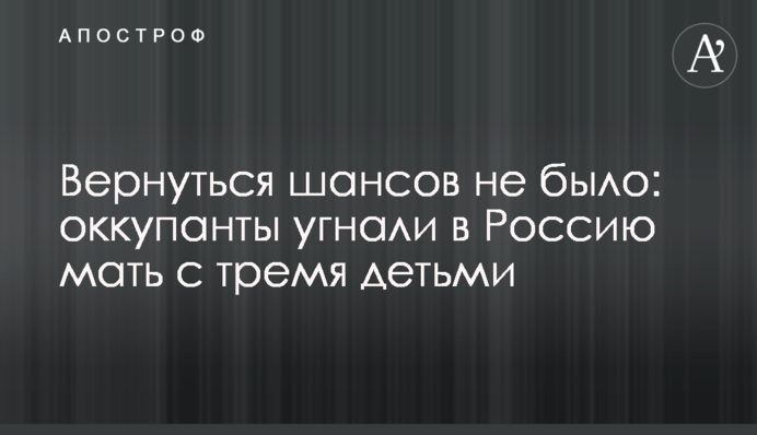 Вернуться шансов не было: оккупанты угнали в Россию мать с тремя детьми