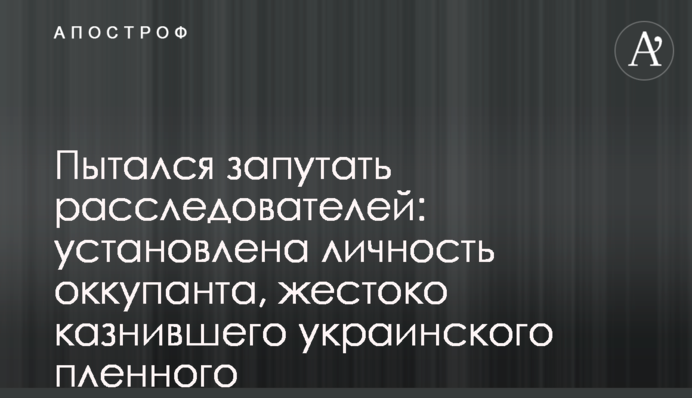 Намагався заплутати розслідувачів: встановлено особу окупанта, який жорстоко стратив українського полоненого