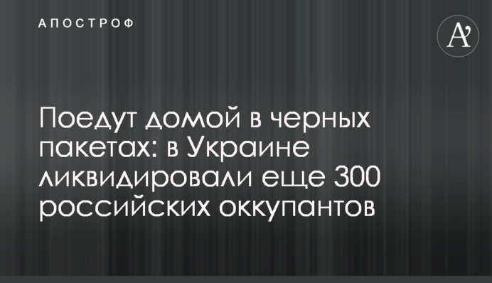 Поїдуть додому у чорних пакетах: в Україні ліквідували ще 300 російських окупантів