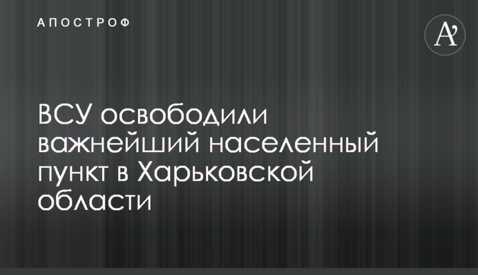 ЗСУ звільнили найважливіший населений пункт у Харківській області
